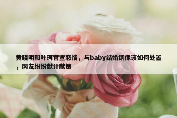 黄晓明和叶珂官宣恋情，与baby结婚铜像该如何处置，网友纷纷献计献策