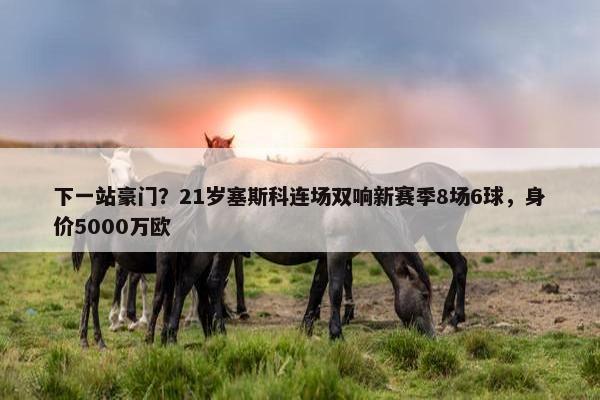 下一站豪门？21岁塞斯科连场双响新赛季8场6球，身价5000万欧