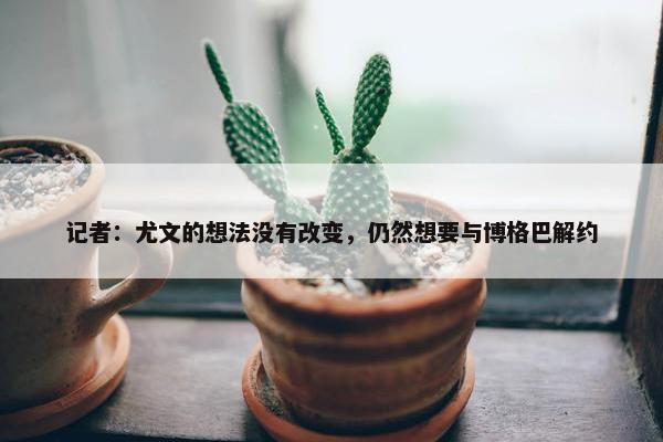 记者：尤文的想法没有改变，仍然想要与博格巴解约