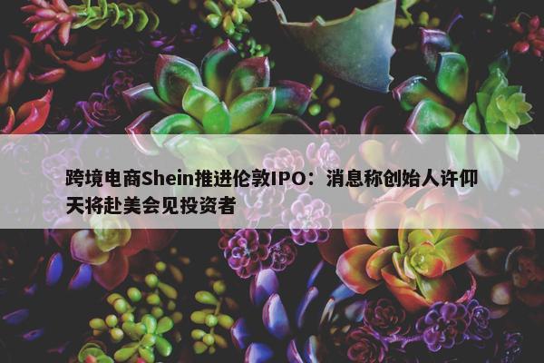 跨境电商Shein推进伦敦IPO：消息称创始人许仰天将赴美会见投资者