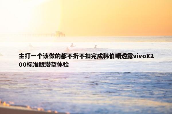 主打一个该做的都不折不扣完成韩伯啸透露vivoX200标准版潜望体验