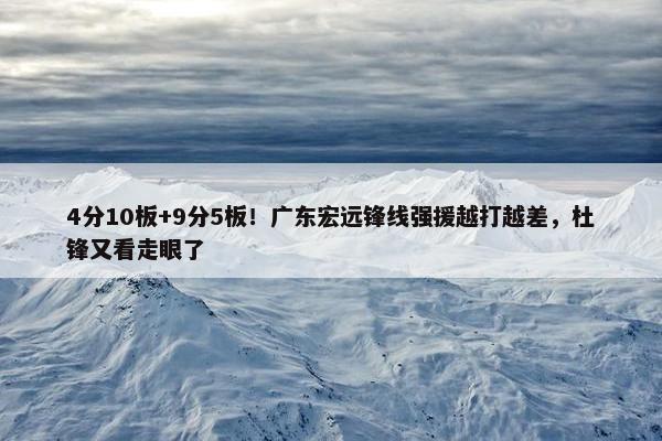 4分10板+9分5板！广东宏远锋线强援越打越差，杜锋又看走眼了