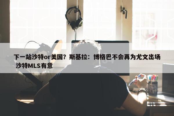 下一站沙特or美国？斯基拉：博格巴不会再为尤文出场 沙特MLS有意