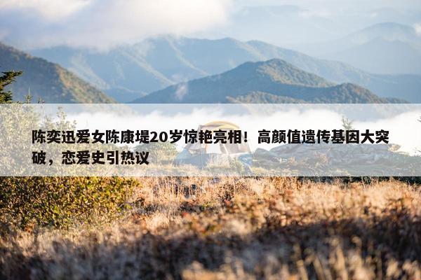 陈奕迅爱女陈康堤20岁惊艳亮相！高颜值遗传基因大突破，恋爱史引热议