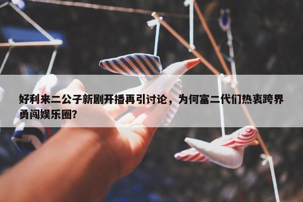 好利来二公子新剧开播再引讨论，为何富二代们热衷跨界勇闯娱乐圈？