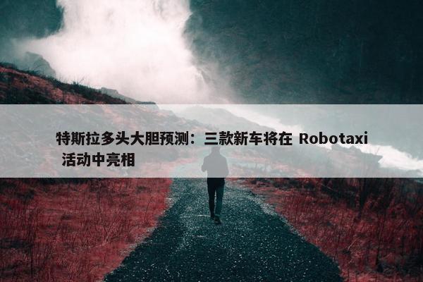 特斯拉多头大胆预测：三款新车将在 Robotaxi 活动中亮相