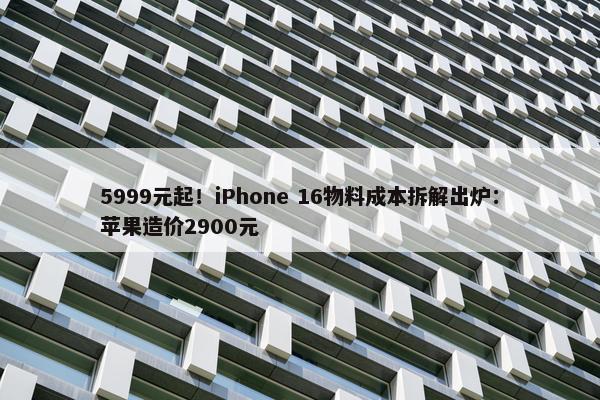 5999元起！iPhone 16物料成本拆解出炉：苹果造价2900元