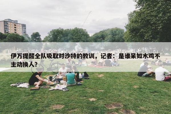 伊万提醒全队吸取对沙特的教训，记者：是谁呆如木鸡不主动换人？