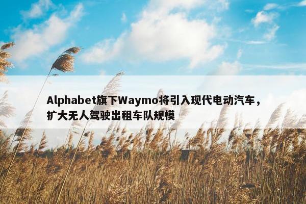 Alphabet旗下Waymo将引入现代电动汽车，扩大无人驾驶出租车队规模