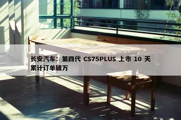 长安汽车：第四代 CS75PLUS 上市 10 天累计订单破万