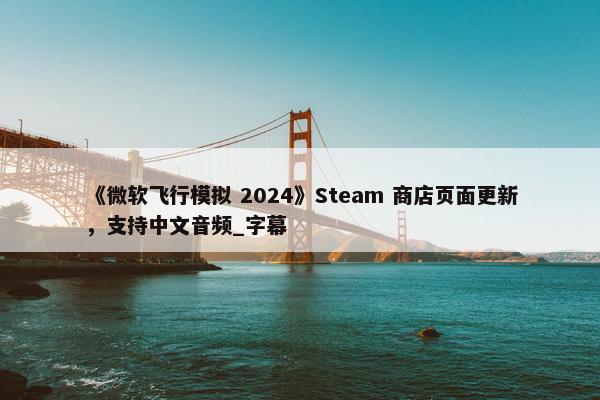 《微软飞行模拟 2024》Steam 商店页面更新，支持中文音频_字幕