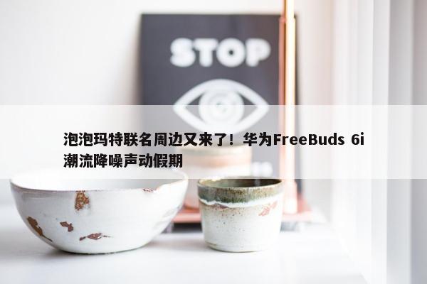 泡泡玛特联名周边又来了！华为FreeBuds 6i潮流降噪声动假期