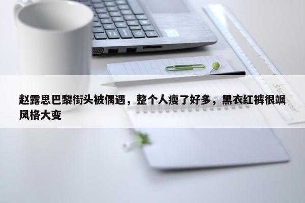 赵露思巴黎街头被偶遇，整个人瘦了好多，黑衣红裤很飒风格大变