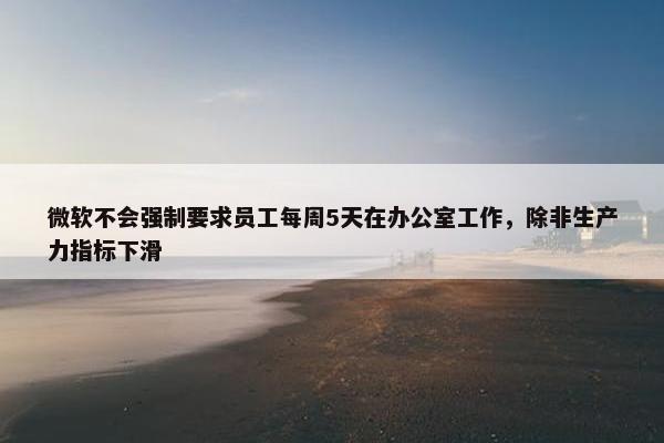 微软不会强制要求员工每周5天在办公室工作，除非生产力指标下滑