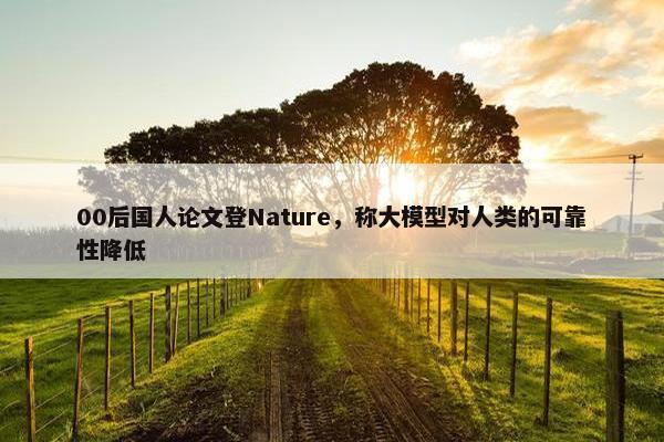 00后国人论文登Nature，称大模型对人类的可靠性降低