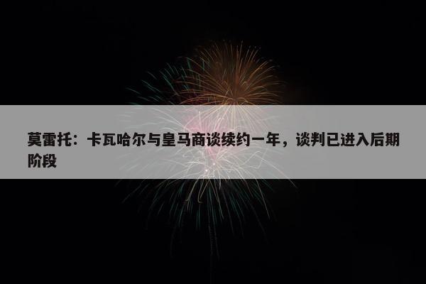 莫雷托：卡瓦哈尔与皇马商谈续约一年，谈判已进入后期阶段