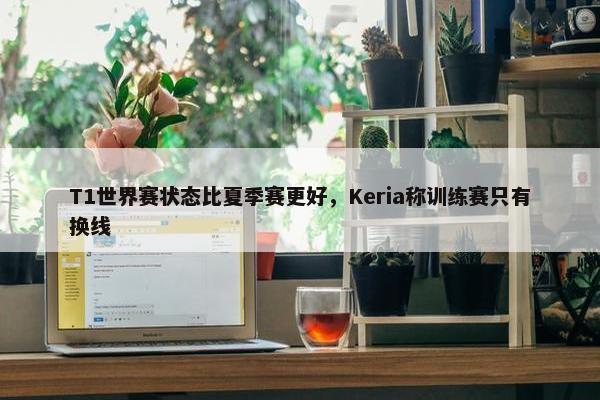 T1世界赛状态比夏季赛更好，Keria称训练赛只有换线