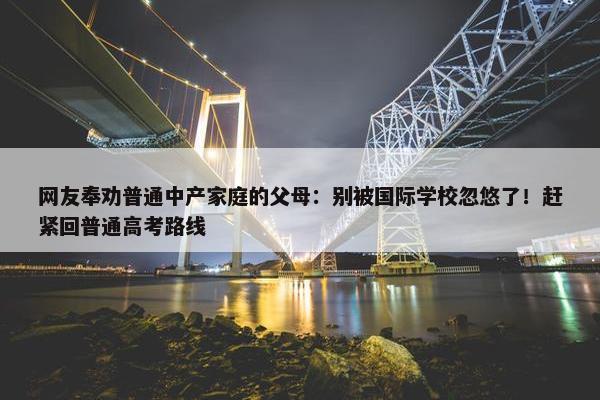 网友奉劝普通中产家庭的父母：别被国际学校忽悠了！赶紧回普通高考路线