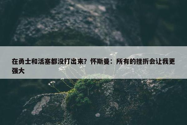 在勇士和活塞都没打出来？怀斯曼：所有的挫折会让我更强大