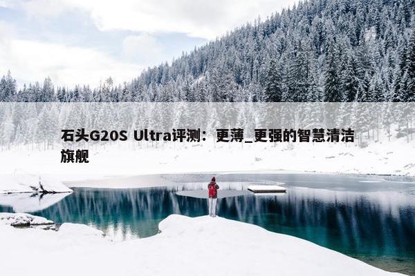 石头G20S Ultra评测：更薄_更强的智慧清洁旗舰