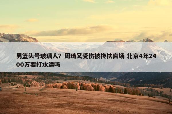 男篮头号玻璃人？周琦又受伤被搀扶离场 北京4年2400万要打水漂吗