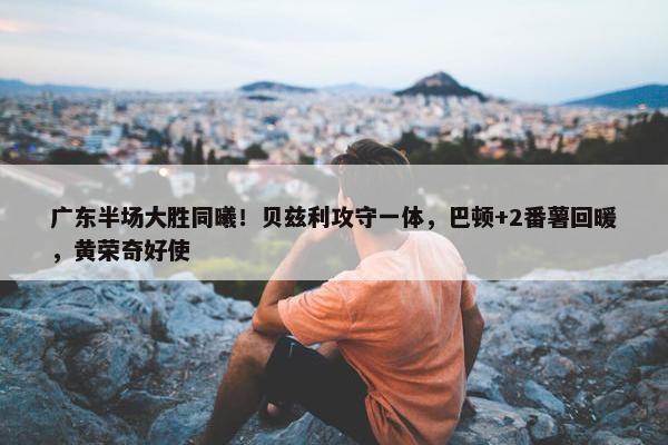 广东半场大胜同曦！贝兹利攻守一体，巴顿+2番薯回暖，黄荣奇好使