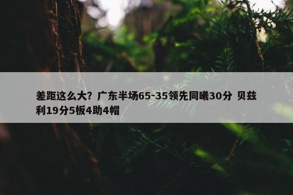 差距这么大？广东半场65-35领先同曦30分 贝兹利19分5板4助4帽