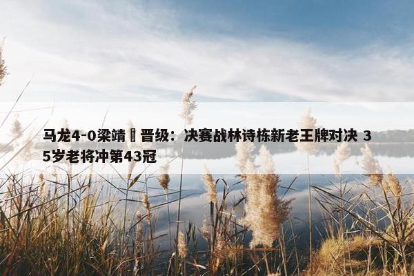 马龙4-0梁靖崑晋级：决赛战林诗栋新老王牌对决 35岁老将冲第43冠