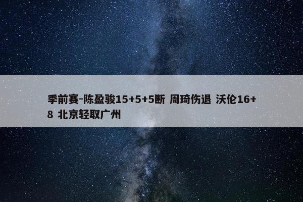 季前赛-陈盈骏15+5+5断 周琦伤退 沃伦16+8 北京轻取广州