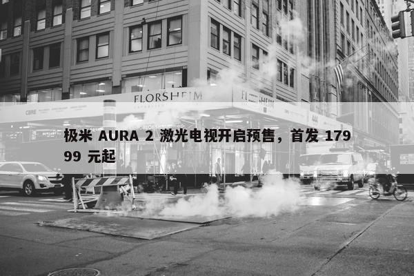 极米 AURA 2 激光电视开启预售，首发 17999 元起