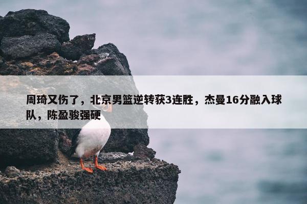 周琦又伤了，北京男篮逆转获3连胜，杰曼16分融入球队，陈盈骏强硬