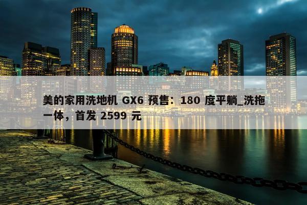 美的家用洗地机 GX6 预售：180 度平躺_洗拖一体，首发 2599 元