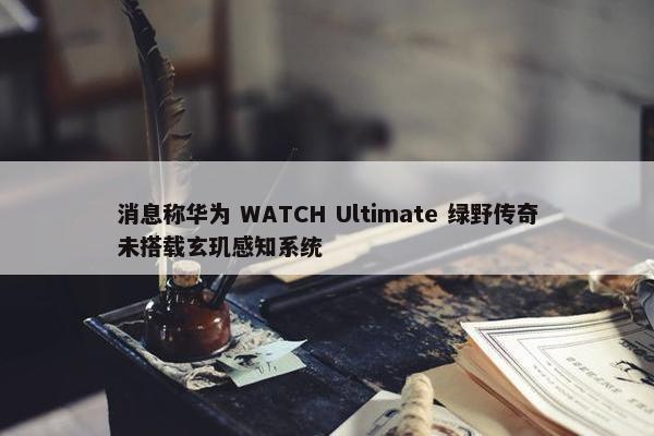 消息称华为 WATCH Ultimate 绿野传奇未搭载玄玑感知系统