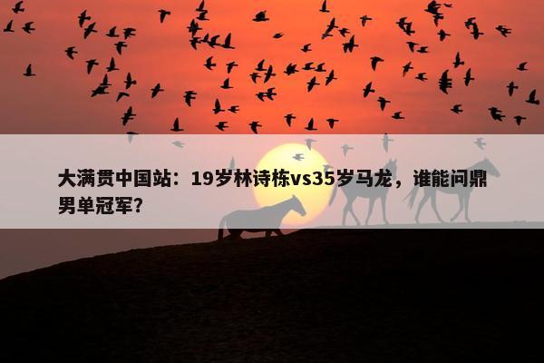 大满贯中国站：19岁林诗栋vs35岁马龙，谁能问鼎男单冠军？