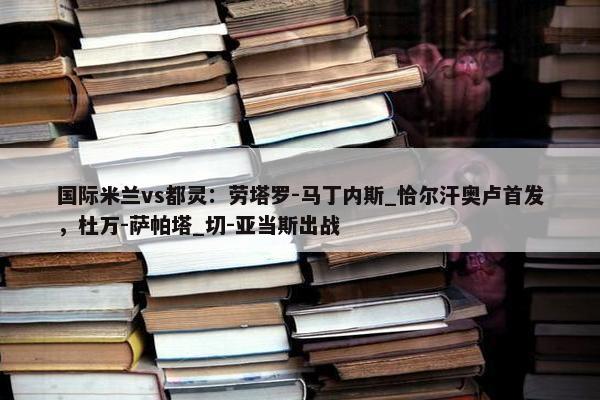 国际米兰vs都灵：劳塔罗-马丁内斯_恰尔汗奥卢首发，杜万-萨帕塔_切-亚当斯出战