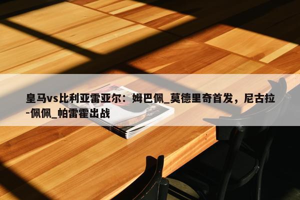 皇马vs比利亚雷亚尔：姆巴佩_莫德里奇首发，尼古拉-佩佩_帕雷霍出战