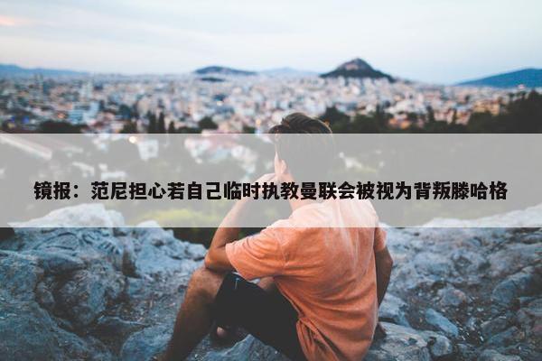 镜报：范尼担心若自己临时执教曼联会被视为背叛滕哈格