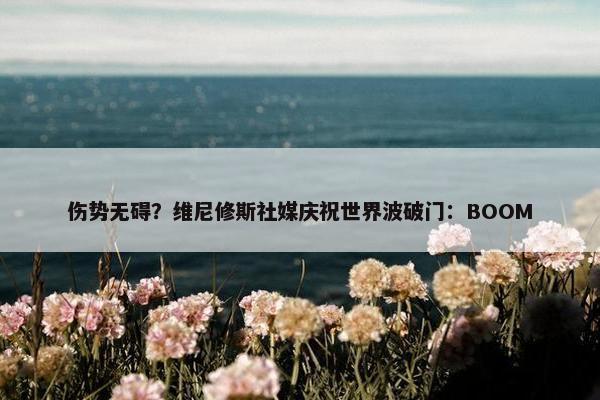 伤势无碍？维尼修斯社媒庆祝世界波破门：BOOM