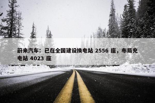 蔚来汽车：已在全国建设换电站 2556 座，布局充电站 4023 座