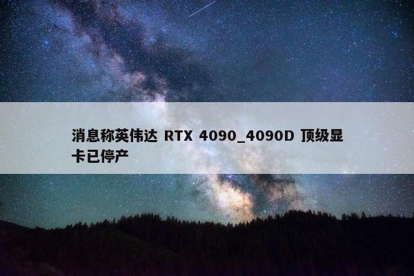 消息称英伟达 RTX 4090_4090D 顶级显卡已停产