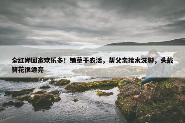 全红婵回家欢乐多！锄草干农活，帮父亲接水洗脚，头戴簪花很漂亮