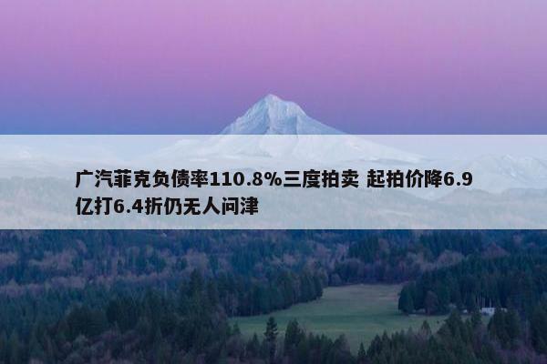 广汽菲克负债率110.8%三度拍卖 起拍价降6.9亿打6.4折仍无人问津