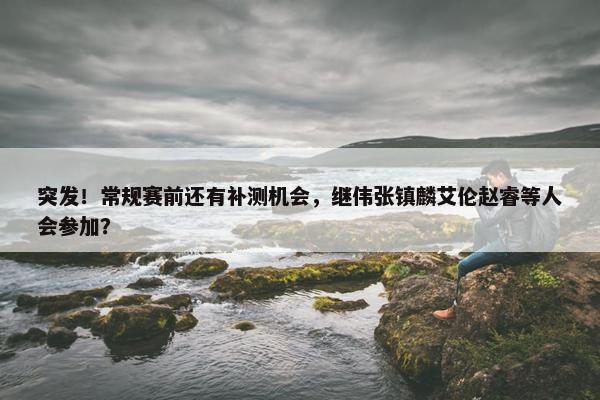 突发！常规赛前还有补测机会，继伟张镇麟艾伦赵睿等人会参加？