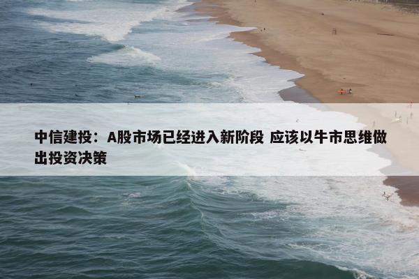 中信建投：A股市场已经进入新阶段 应该以牛市思维做出投资决策