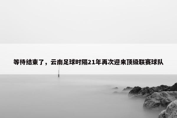 等待结束了，云南足球时隔21年再次迎来顶级联赛球队