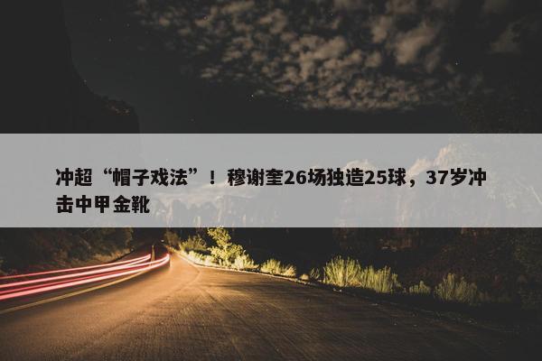 冲超“帽子戏法”！穆谢奎26场独造25球，37岁冲击中甲金靴