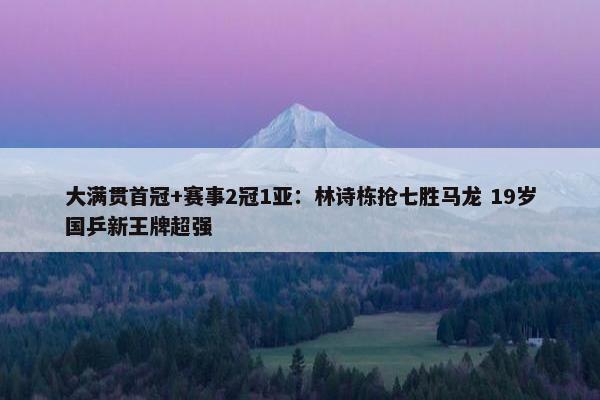 大满贯首冠+赛事2冠1亚：林诗栋抢七胜马龙 19岁国乒新王牌超强