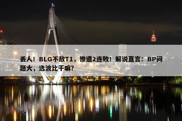 丢人！BLG不敌T1，惨遭2连败！解说直言：BP问题大，选波比干嘛？