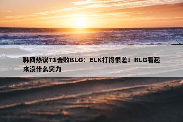 韩网热议T1击败BLG：ELK打得很差！BLG看起来没什么实力