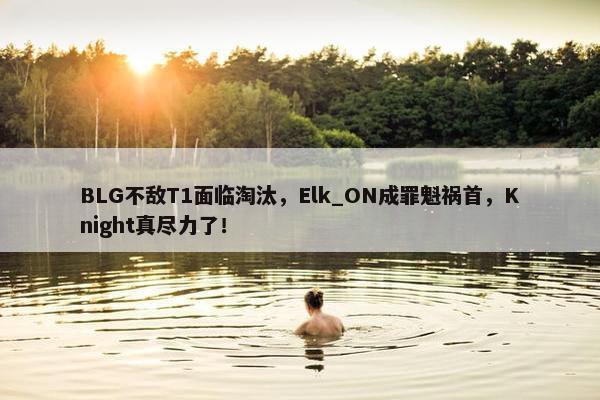 BLG不敌T1面临淘汰，Elk_ON成罪魁祸首，Knight真尽力了！